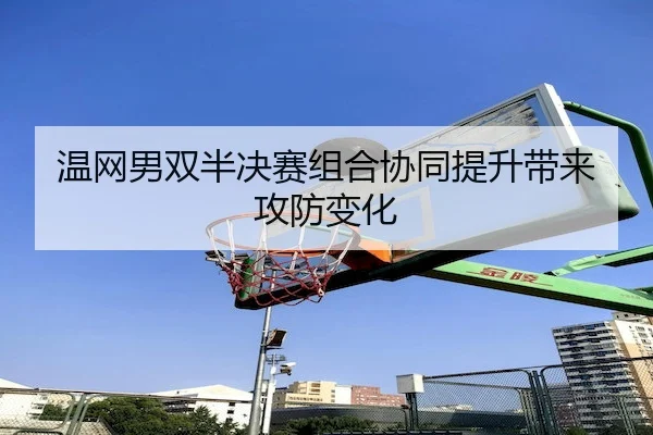 温网男双半决赛组合协同提升带来攻防变化